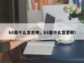 k8是什么意思啊，k8是什么意思呢！