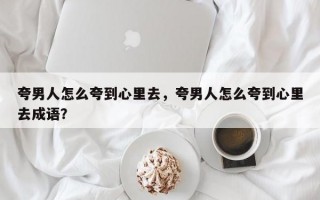 夸男人怎么夸到心里去，夸男人怎么夸到心里去成语？