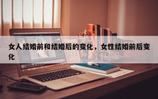 女人结婚前和结婚后的变化，女性结婚前后变化