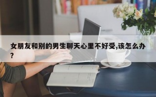 女朋友和别的男生聊天心里不好受,该怎么办?