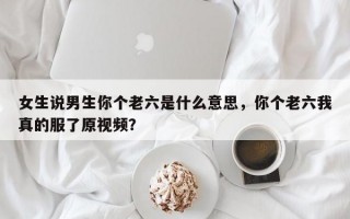 女生说男生你个老六是什么意思，你个老六我真的服了原视频？