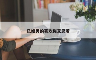 已婚男的喜欢你又忍着