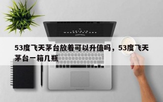 53度飞天茅台放着可以升值吗，53度飞天茅台一箱几瓶