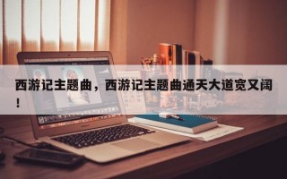 西游记主题曲，西游记主题曲通天大道宽又阔！