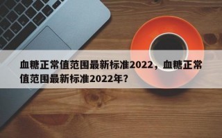 血糖正常值范围最新标准2022，血糖正常值范围最新标准2022年？
