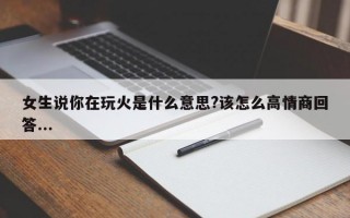 女生说你在玩火是什么意思?该怎么高情商回答...