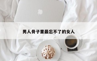 男人骨子里最忘不了的女人