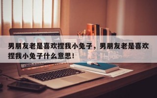 男朋友老是喜欢捏我小兔子，男朋友老是喜欢捏我小兔子什么意思！