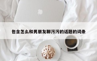 包含怎么和男朋友聊污污的话题的词条