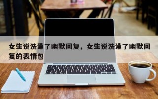 女生说洗澡了幽默回复，女生说洗澡了幽默回复的表情包