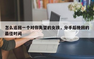 怎么追回一个对你失望的女孩，分手后挽回的最佳时间
