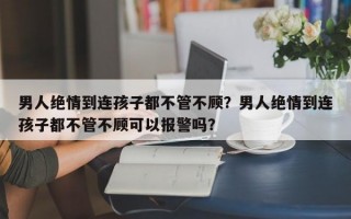 男人绝情到连孩子都不管不顾？男人绝情到连孩子都不管不顾可以报警吗？