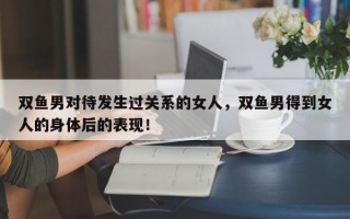 双鱼男对待发生过关系的女人，双鱼男得到女人的身体后的表现！