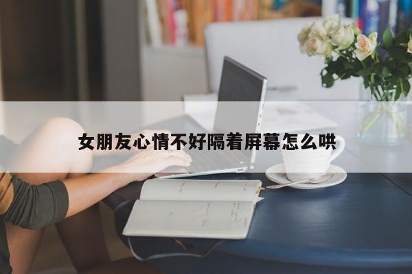 女朋友心情不好隔着屏幕怎么哄-第1张图片