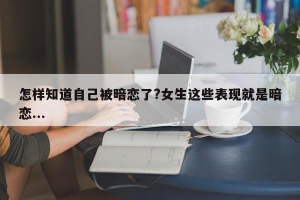 怎样知道自己被暗恋了?女生这些表现就是暗恋...-第1张图片