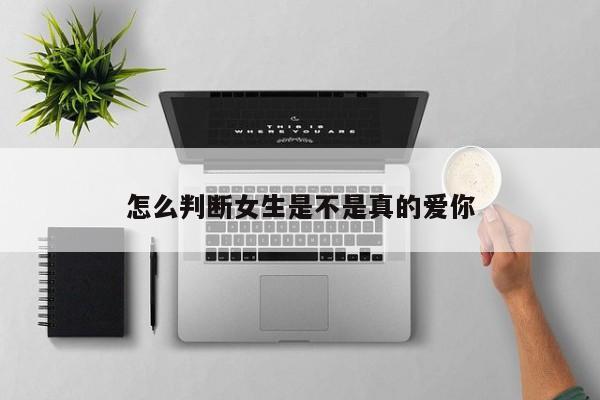 怎么判断女生是不是真的爱你-第1张图片