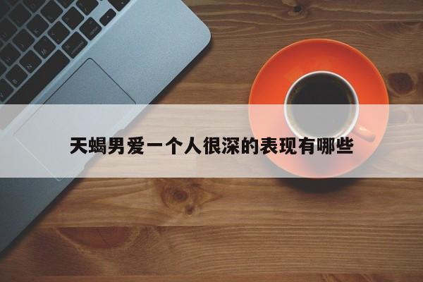 天蝎男爱一个人很深的表现有哪些-第1张图片