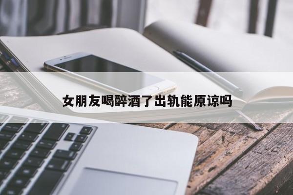女朋友喝醉酒了出轨能原谅吗-第1张图片