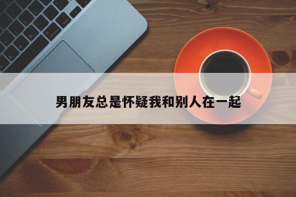 男朋友总是怀疑我和别人在一起-第1张图片