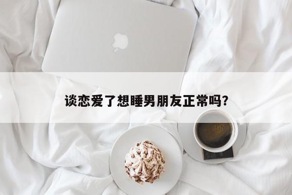谈恋爱了想睡男朋友正常吗？-第1张图片