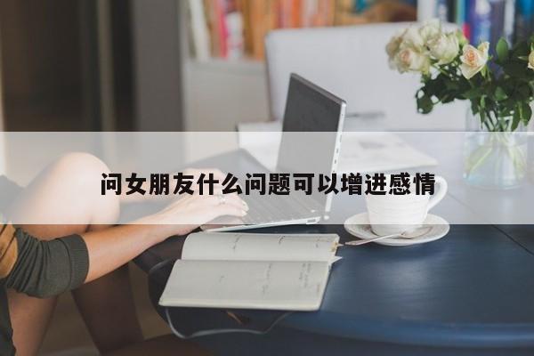 问女朋友什么问题可以增进感情-第1张图片