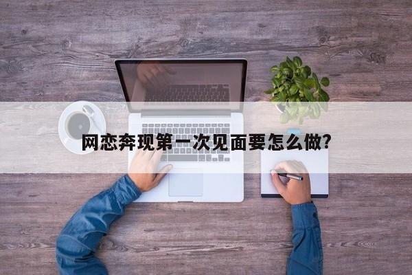 网恋奔现第一次见面要怎么做?-第1张图片