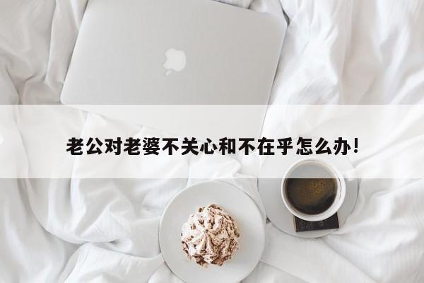 老公对老婆不关心和不在乎怎么办!-第1张图片