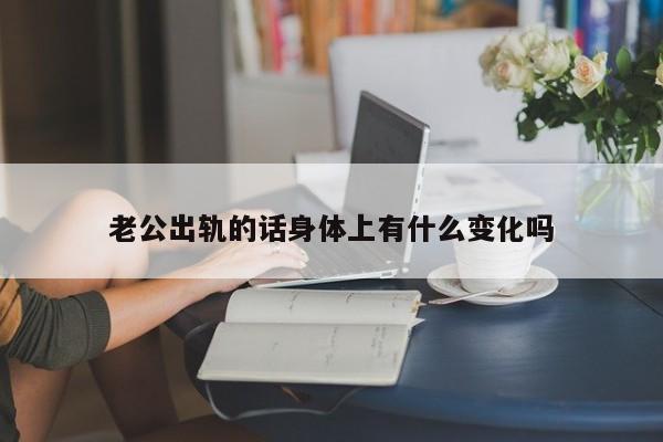 老公出轨的话身体上有什么变化吗-第1张图片