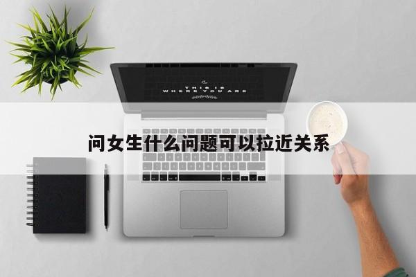 问女生什么问题可以拉近关系-第1张图片