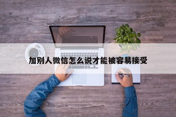 加别人微信怎么说才能被容易接受-第1张图片