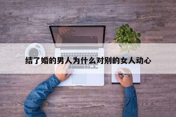 结了婚的男人为什么对别的女人动心-第1张图片