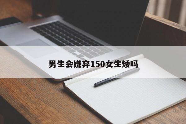 男生会嫌弃150女生矮吗-第1张图片