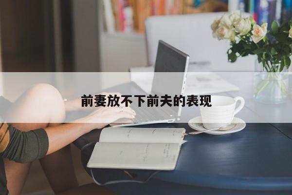 前妻放不下前夫的表现-第1张图片