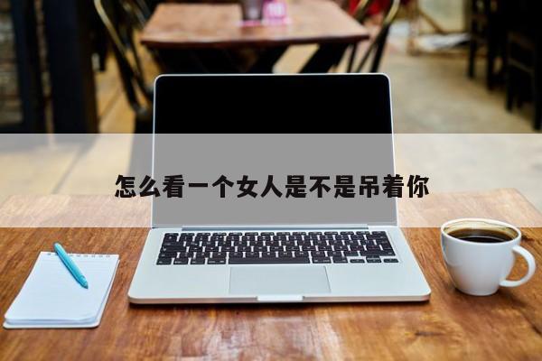 怎么看一个女人是不是吊着你-第1张图片